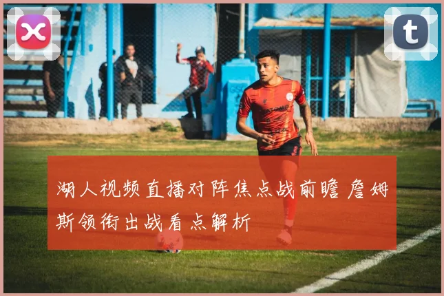 湖人视频直播对阵焦点战前瞻 詹姆斯领衔出战看点解析