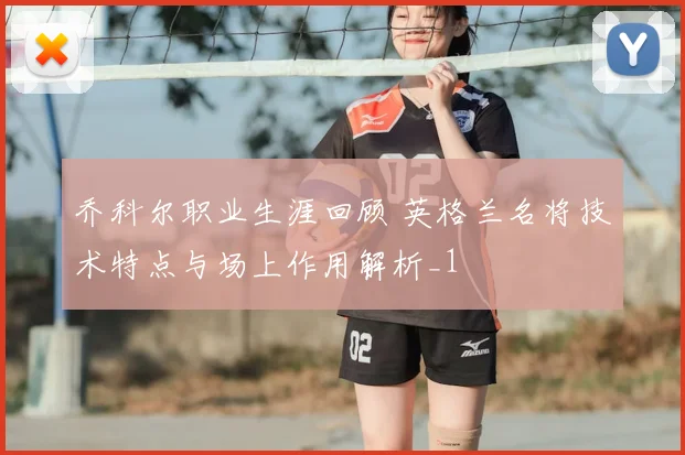 乔科尔职业生涯回顾 英格兰名将技术特点与场上作用解析_1