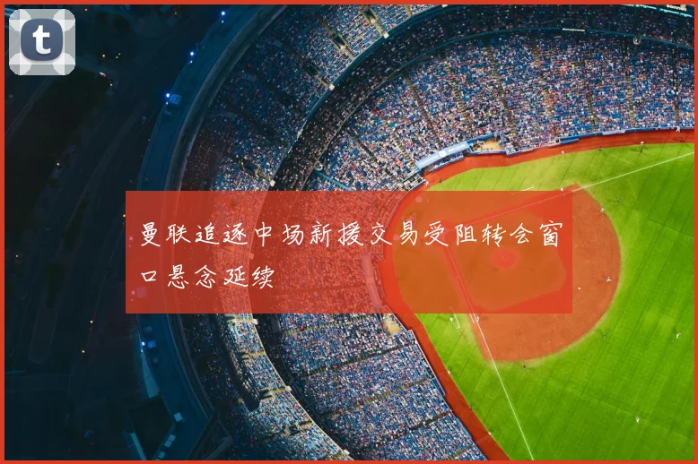 曼联追逐中场新援交易受阻转会窗口悬念延续