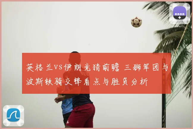 英格兰vs伊朗竞猜前瞻 三狮军团与波斯铁骑交锋看点与胜负分析