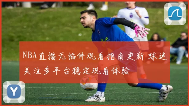 NBA直播无插件观看指南更新 球迷关注多平台稳定观看体验
