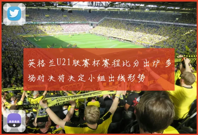 英格兰U21联赛杯赛程比分出炉 多场对决将决定小组出线形势