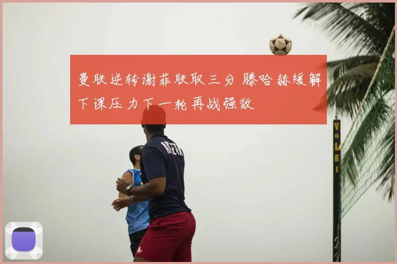 曼联逆转谢菲联取三分 滕哈赫缓解下课压力下一轮再战强敌