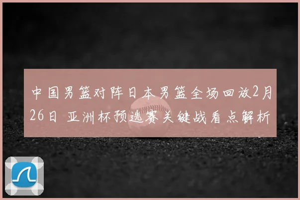 中国男篮对阵日本男篮全场回放2月26日 亚洲杯预选赛关键战看点解析