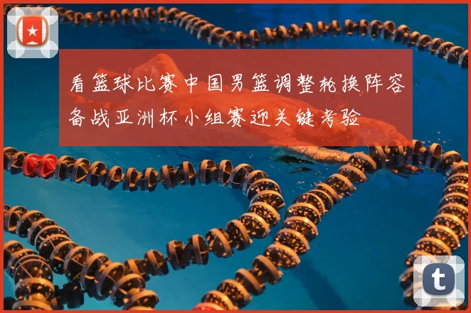 看篮球比赛中国男篮调整轮换阵容备战亚洲杯小组赛迎关键考验