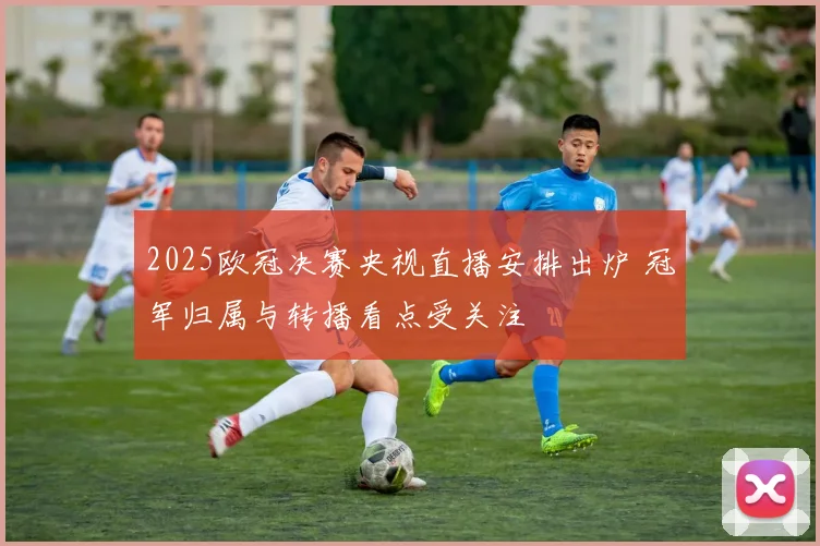 2025欧冠决赛央视直播安排出炉 冠军归属与转播看点受关注