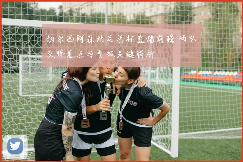 切尔西阿森纳足总杯直播前瞻 两队交锋看点与晋级关键解析