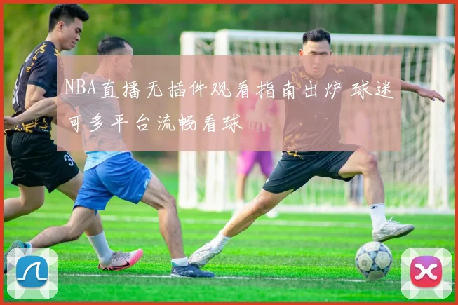 NBA直播无插件观看指南出炉 球迷可多平台流畅看球