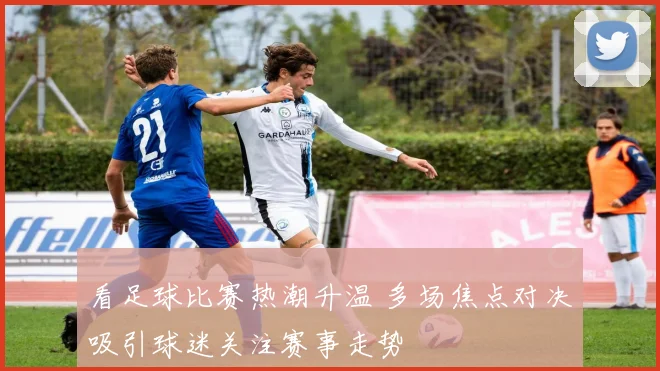 看足球比赛热潮升温 多场焦点对决吸引球迷关注赛事走势