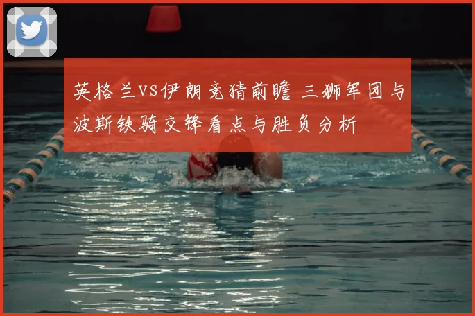 英格兰vs伊朗竞猜前瞻 三狮军团与波斯铁骑交锋看点与胜负分析