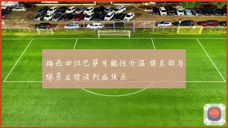 梅西回归巴萨可能性升温 俱乐部与球员后续谈判成焦点