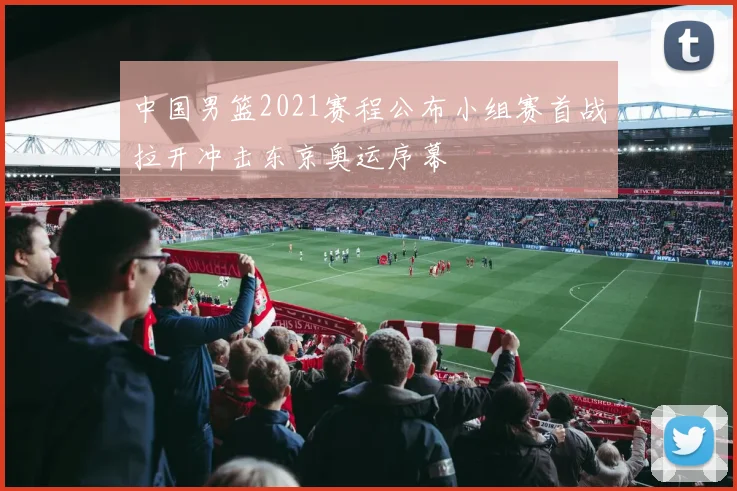 中国男篮2021赛程公布小组赛首战拉开冲击东京奥运序幕
