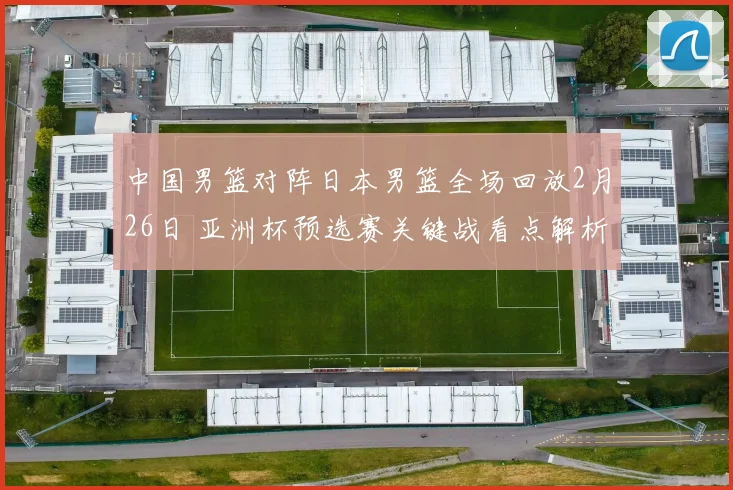 中国男篮对阵日本男篮全场回放2月26日 亚洲杯预选赛关键战看点解析