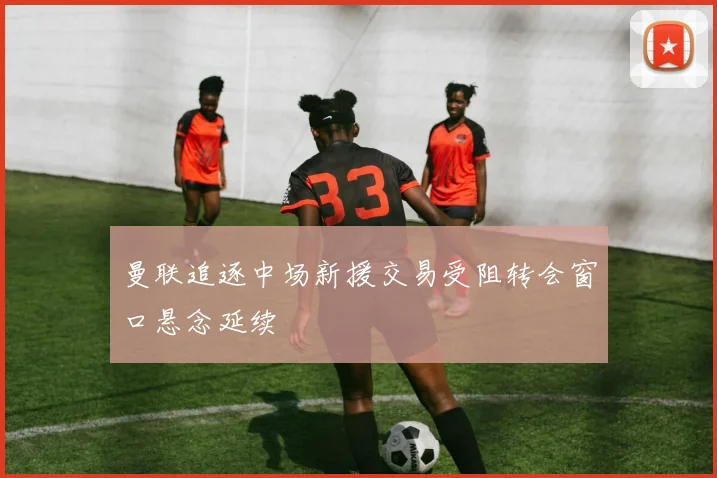 曼联追逐中场新援交易受阻转会窗口悬念延续