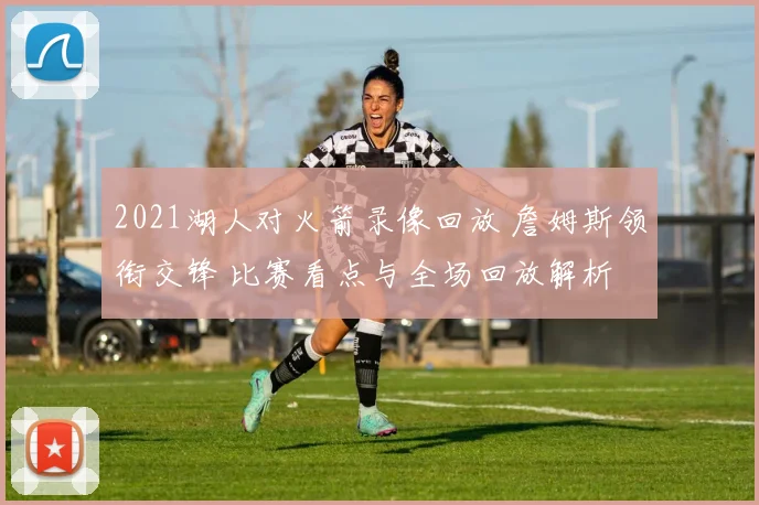 2021湖人对火箭录像回放 詹姆斯领衔交锋 比赛看点与全场回放解析