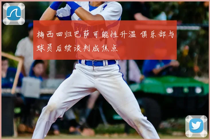 梅西回归巴萨可能性升温 俱乐部与球员后续谈判成焦点