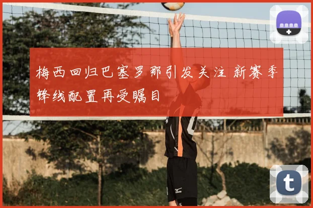 梅西回归巴塞罗那引发关注 新赛季锋线配置再受瞩目