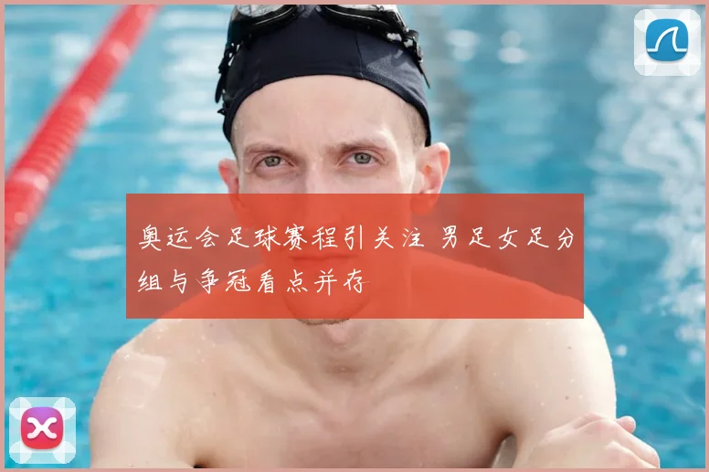 奥运会足球赛程引关注 男足女足分组与争冠看点并存