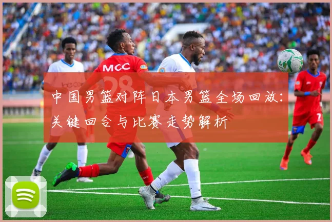 中国男篮对阵日本男篮全场回放:关键回合与比赛走势解析