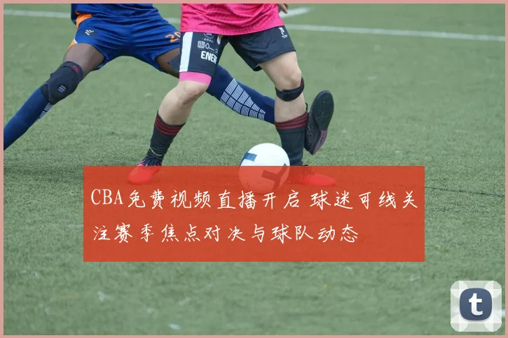 CBA免费视频直播开启 球迷可线关注赛季焦点对决与球队动态