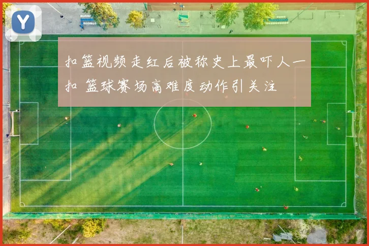 扣篮视频走红后被称史上最吓人一扣 篮球赛场高难度动作引关注