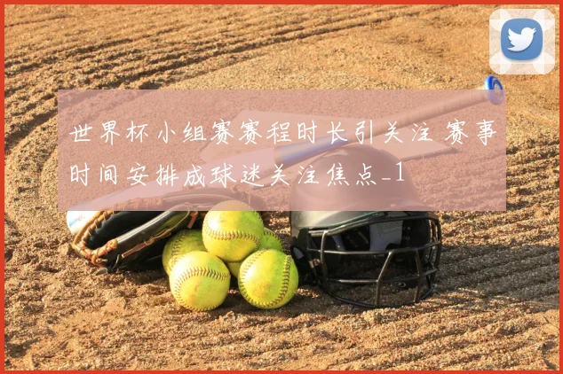 世界杯小组赛赛程时长引关注 赛事时间安排成球迷关注焦点_1
