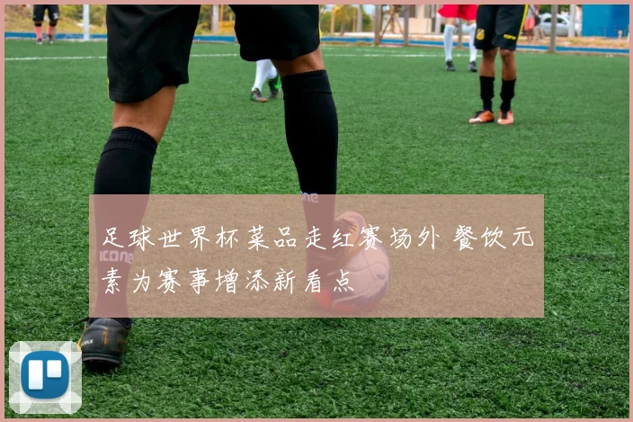 足球世界杯菜品走红赛场外 餐饮元素为赛事增添新看点