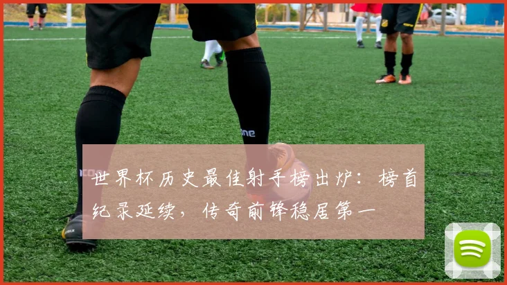 世界杯历史最佳射手榜出炉：榜首纪录延续，传奇前锋稳居第一