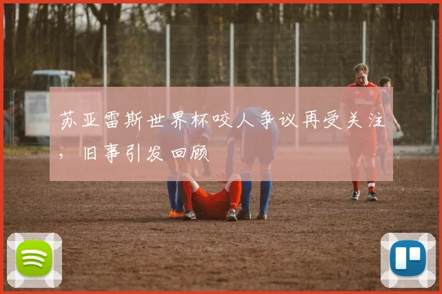 苏亚雷斯世界杯咬人争议再受关注,旧事引发回顾