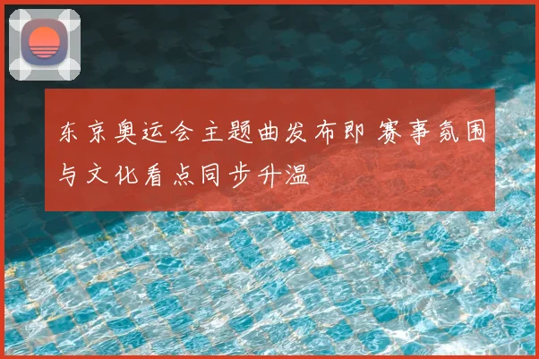 东京奥运会主题曲发布即 赛事氛围与文化看点同步升温
