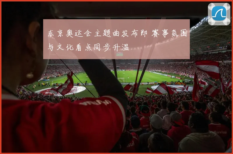 东京奥运会主题曲发布即 赛事氛围与文化看点同步升温