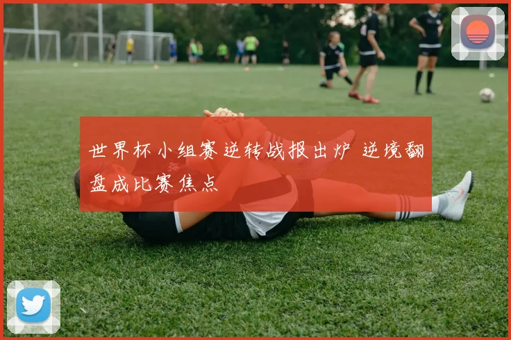 世界杯小组赛逆转战报出炉 逆境翻盘成比赛焦点