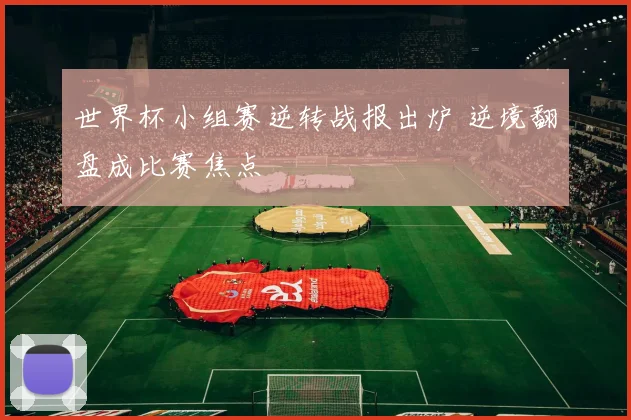 世界杯小组赛逆转战报出炉 逆境翻盘成比赛焦点